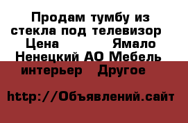 Продам тумбу из стекла под телевизор › Цена ­ 2 000 - Ямало-Ненецкий АО Мебель, интерьер » Другое   